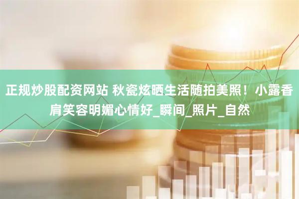 正规炒股配资网站 秋瓷炫晒生活随拍美照！小露香肩笑容明媚心情好_瞬间_照片_自然