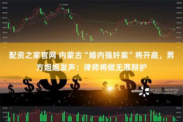 配资之家官网 内蒙古“婚内强奸案”将开庭，男方姐姐发声：律师将做无罪辩护