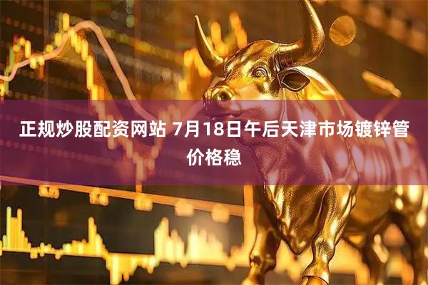正规炒股配资网站 7月18日午后天津市场镀锌管价格稳