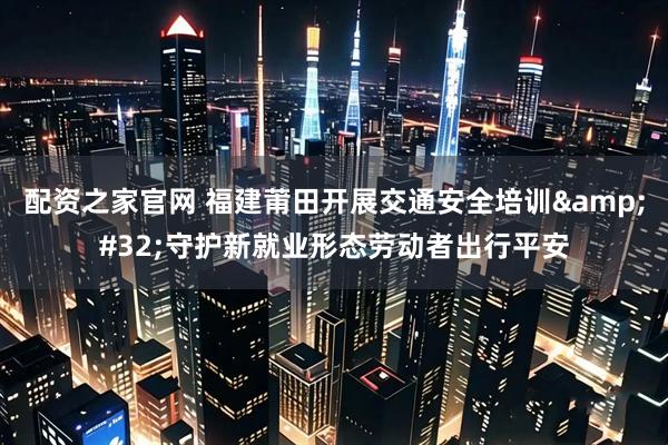 配资之家官网 福建莆田开展交通安全培训&#32;守护新就业形态劳动者出行平安