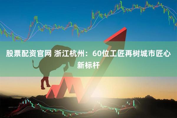 股票配资官网 浙江杭州：60位工匠再树城市匠心新标杆
