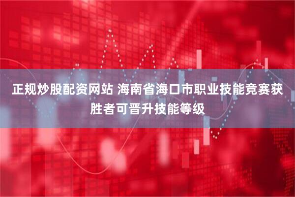 正规炒股配资网站 海南省海口市职业技能竞赛获胜者可晋升技能等级
