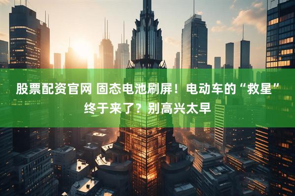 股票配资官网 固态电池刷屏！电动车的“救星”终于来了？别高兴太早