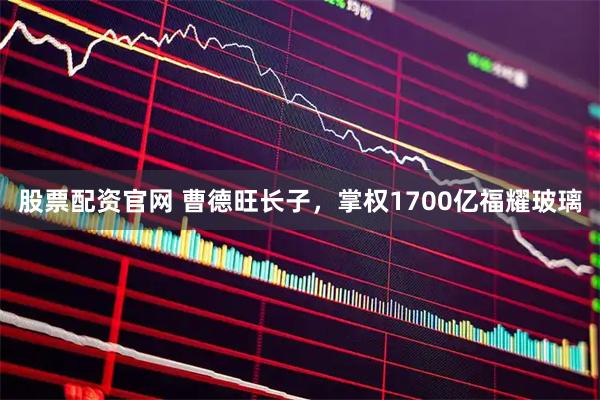 股票配资官网 曹德旺长子，掌权1700亿福耀玻璃