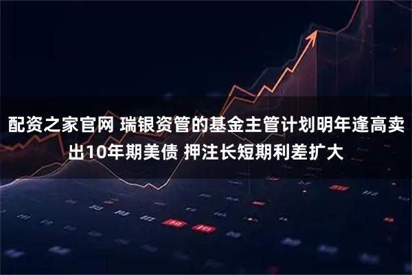 配资之家官网 瑞银资管的基金主管计划明年逢高卖出10年期美债 押注长短期利差扩大