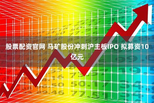 股票配资官网 马矿股份冲刺沪主板IPO 拟募资10亿元