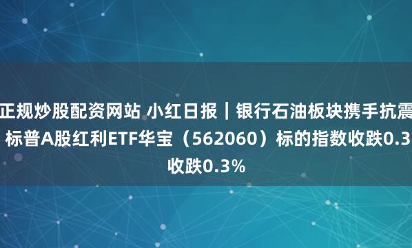 正规炒股配资网站 小红日报|银行石油板块携手抗震,标普A股红利ETF华宝(562060)标的指数收跌0.3%