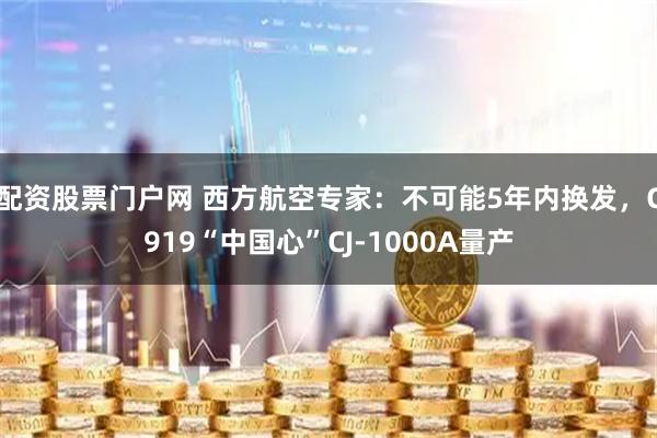 配资股票门户网 西方航空专家:不可能5年内换发,C919“中国心”CJ-1000A量产